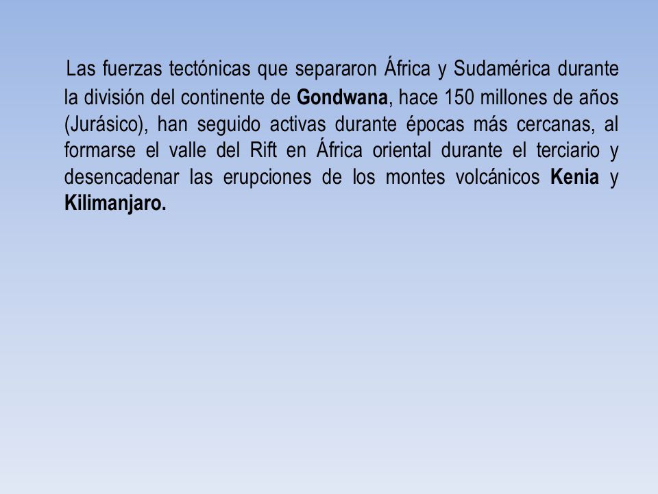 Las fuerzas tectónicas que separaron África y Sudamérica durante la división del continente de Gondwana, hace 150 millones de años (Jurásico), han seguido activas durante épocas más cercanas, al formarse el valle del Rift en África oriental durante el terciario y desencadenar las erupciones de los montes volcánicos Kenia y Kilimanjaro.