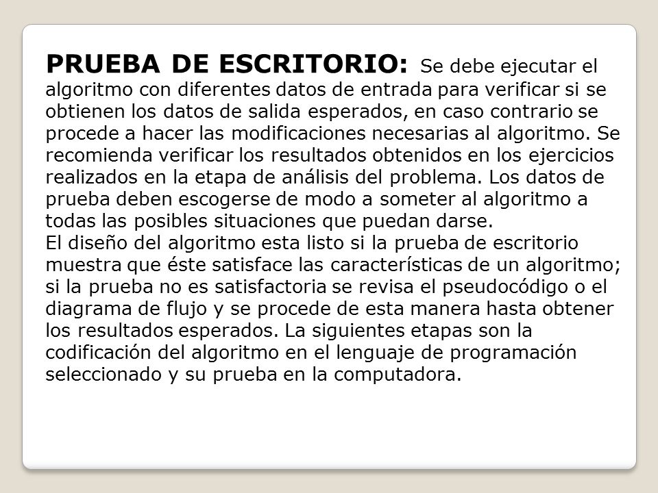 PRUEBA DE ESCRITORIO: Se debe ejecutar el algoritmo con diferentes datos de entrada para verificar si se obtienen los datos de salida esperados, en caso contrario se procede a hacer las modificaciones necesarias al algoritmo. Se recomienda verificar los resultados obtenidos en los ejercicios realizados en la etapa de análisis del problema. Los datos de prueba deben escogerse de modo a someter al algoritmo a todas las posibles situaciones que puedan darse.
