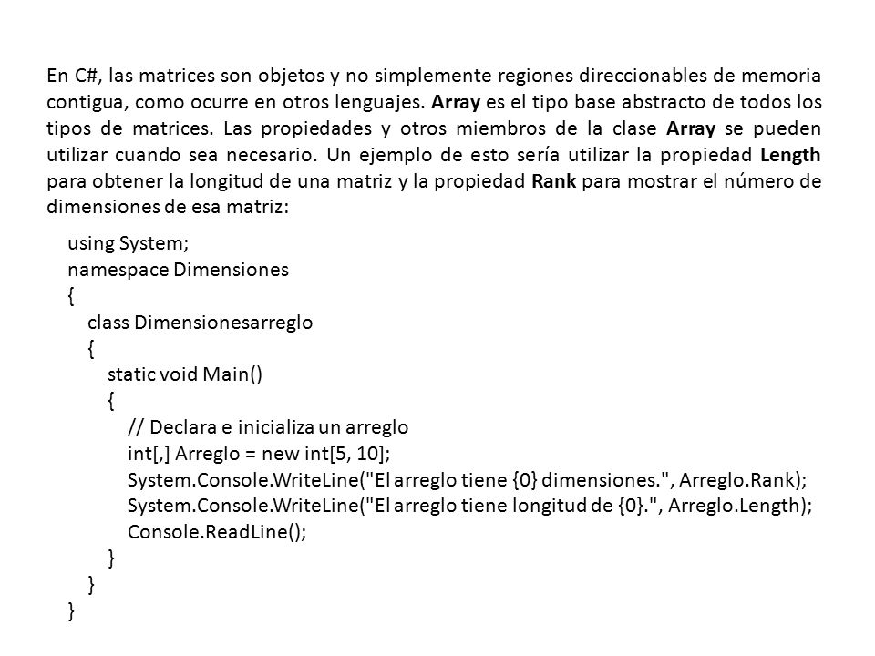 En C#, las matrices son objetos y no simplemente regiones direccionables de memoria contigua, como ocurre en otros lenguajes. Array es el tipo base abstracto de todos los tipos de matrices. Las propiedades y otros miembros de la clase Array se pueden utilizar cuando sea necesario. Un ejemplo de esto sería utilizar la propiedad Length para obtener la longitud de una matriz y la propiedad Rank para mostrar el número de dimensiones de esa matriz: