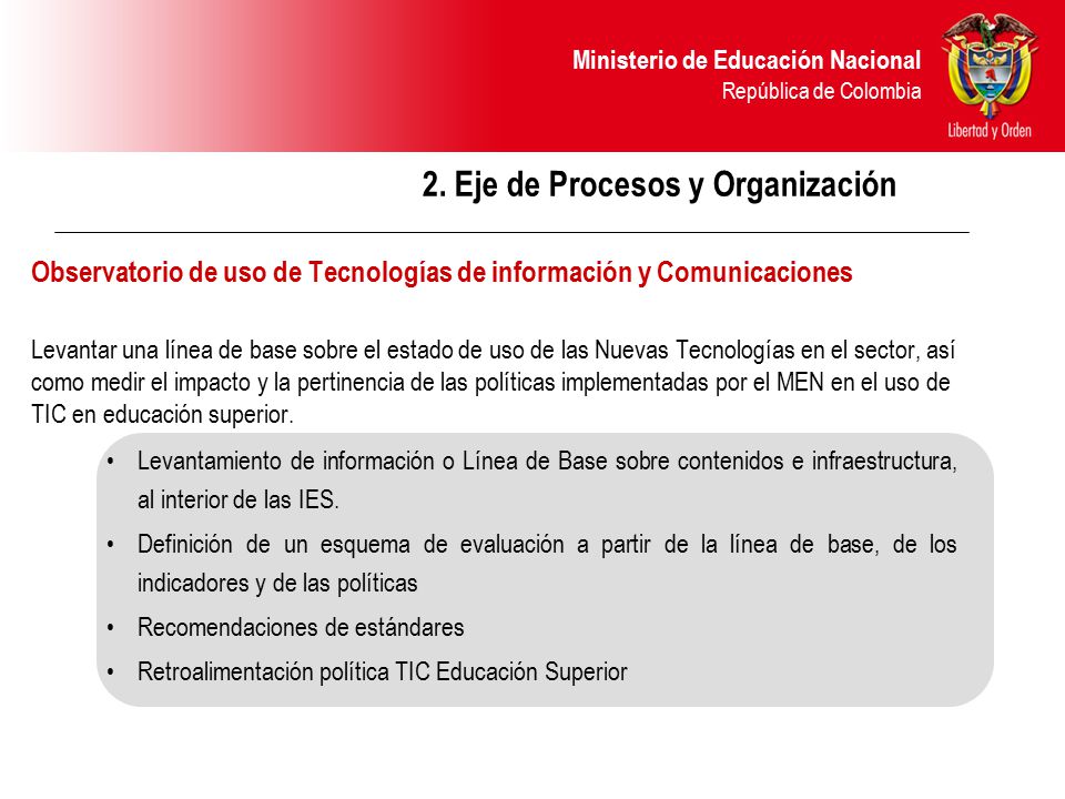 2. Eje de Procesos y Organización Observatorio de uso de Tecnologías de información y Comunicaciones Levantar una línea de base sobre el estado de uso de las Nuevas Tecnologías en el sector, así como medir el impacto y la pertinencia de las políticas implementadas por el MEN en el uso de TIC en educación superior.