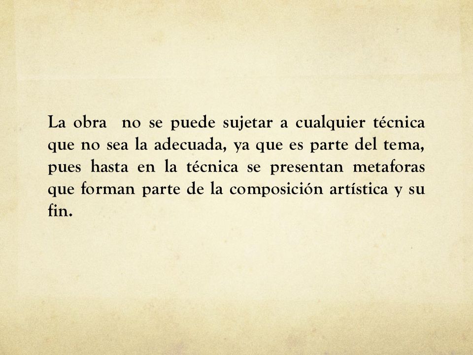 La obra no se puede sujetar a cualquier técnica que no sea la adecuada, ya que es parte del tema, pues hasta en la técnica se presentan metaforas que forman parte de la composición artística y su fin.