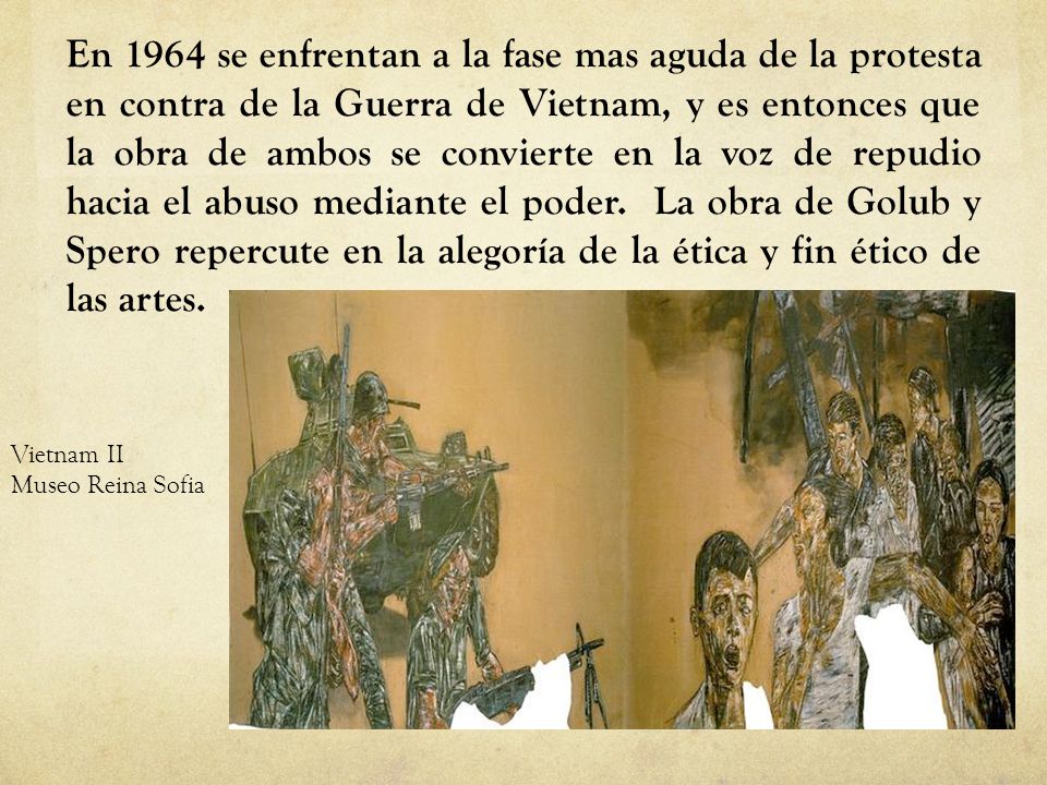En 1964 se enfrentan a la fase mas aguda de la protesta en contra de la Guerra de Vietnam, y es entonces que la obra de ambos se convierte en la voz de repudio hacia el abuso mediante el poder. La obra de Golub y Spero repercute en la alegoría de la ética y fin ético de las artes.