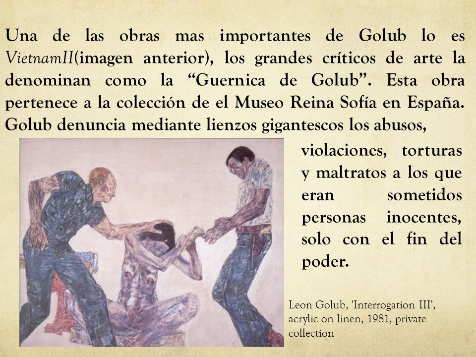 Una de las obras mas importantes de Golub lo es VietnamII(imagen anterior), los grandes críticos de arte la denominan como la Guernica de Golub . Esta obra pertenece a la colección de el Museo Reina Sofía en España. Golub denuncia mediante lienzos gigantescos los abusos,