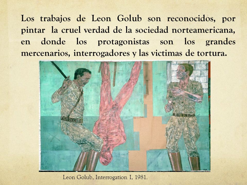Los trabajos de Leon Golub son reconocidos, por pintar la cruel verdad de la sociedad norteamericana, en donde los protagonistas son los grandes mercenarios, interrogadores y las victimas de tortura.