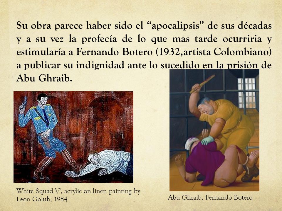 Su obra parece haber sido el apocalipsis de sus décadas y a su vez la profecía de lo que mas tarde ocurriria y estimularía a Fernando Botero (1932,artista Colombiano) a publicar su indignidad ante lo sucedido en la prisión de Abu Ghraib.
