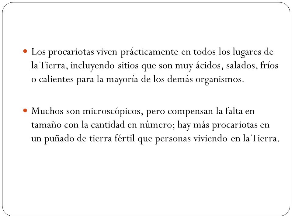 Los procariotas viven prácticamente en todos los lugares de la Tierra, incluyendo sitios que son muy ácidos, salados, fríos o calientes para la mayoría de los demás organismos.