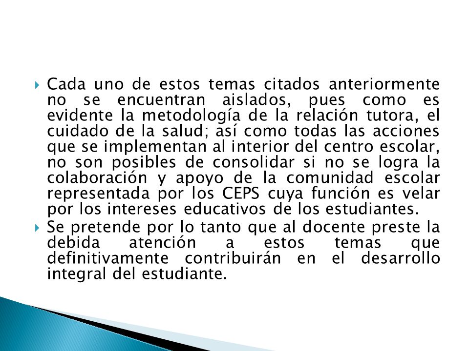 Cada uno de estos temas citados anteriormente no se encuentran aislados, pues como es evidente la metodología de la relación tutora, el cuidado de la salud; así como todas las acciones que se implementan al interior del centro escolar, no son posibles de consolidar si no se logra la colaboración y apoyo de la comunidad escolar representada por los CEPS cuya función es velar por los intereses educativos de los estudiantes.