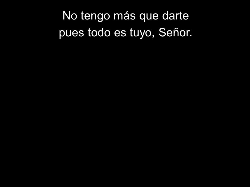 No tengo más que darte pues todo es tuyo, Señor.