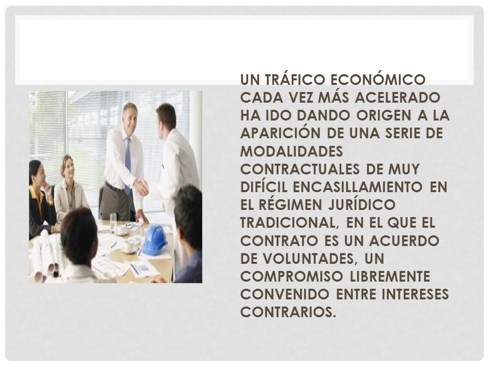 UN TRÁFICO ECONÓMICO CADA VEZ MÁS ACELERADO HA IDO DANDO ORIGEN A LA APARICIÓN DE UNA SERIE DE MODALIDADES CONTRACTUALES DE MUY DIFÍCIL ENCASILLAMIENTO EN EL RÉGIMEN JURÍDICO TRADICIONAL, EN EL QUE EL CONTRATO ES UN ACUERDO DE VOLUNTADES, UN COMPROMISO LIBREMENTE CONVENIDO ENTRE INTERESES CONTRARIOS.