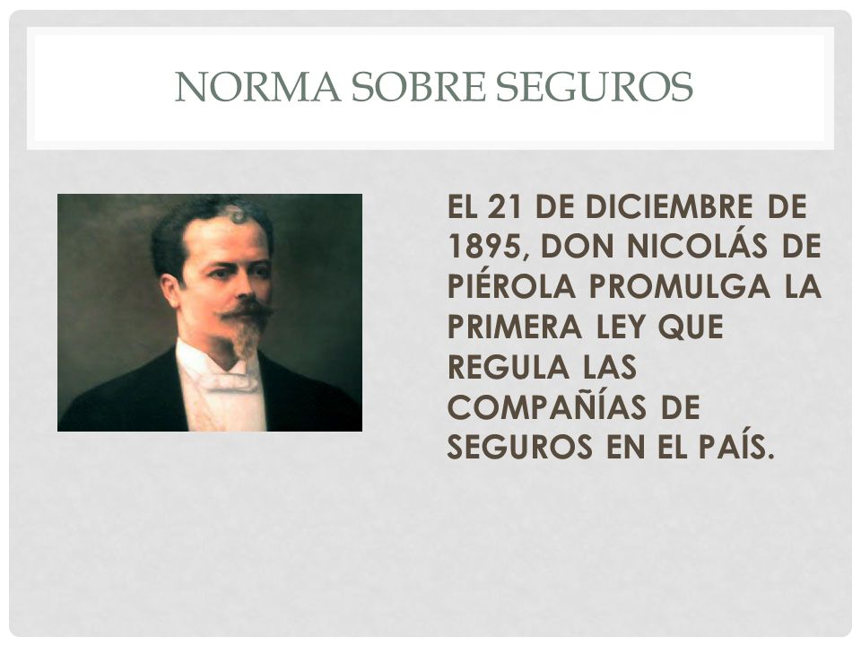 NORMA SOBRE SEGUROS EL 21 DE DICIEMBRE DE 1895, DON NICOLÁS DE PIÉROLA PROMULGA LA PRIMERA LEY QUE REGULA LAS COMPAÑÍAS DE SEGUROS EN EL PAÍS.