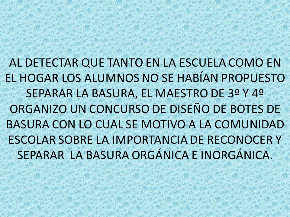 AL DETECTAR QUE TANTO EN LA ESCUELA COMO EN EL HOGAR LOS ALUMNOS NO SE HABÍAN PROPUESTO SEPARAR LA BASURA, EL MAESTRO DE 3º Y 4º ORGANIZO UN CONCURSO DE DISEÑO DE BOTES DE BASURA CON LO CUAL SE MOTIVO A LA COMUNIDAD ESCOLAR SOBRE LA IMPORTANCIA DE RECONOCER Y SEPARAR LA BASURA ORGÁNICA E INORGÁNICA.