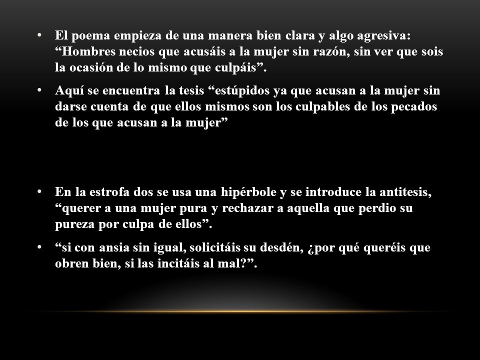 El poema empieza de una manera bien clara y algo agresiva: Hombres necios que acusáis a la mujer sin razón, sin ver que sois la ocasión de lo mismo que culpáis .