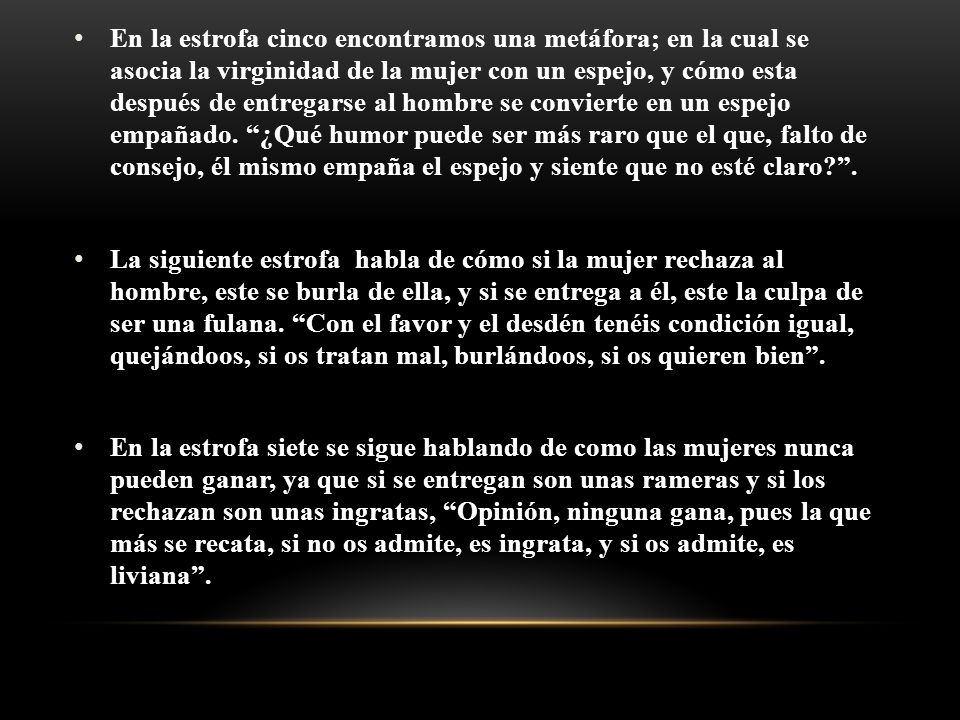 En la estrofa cinco encontramos una metáfora; en la cual se asocia la virginidad de la mujer con un espejo, y cómo esta después de entregarse al hombre se convierte en un espejo empañado. ¿Qué humor puede ser más raro que el que, falto de consejo, él mismo empaña el espejo y siente que no esté claro .