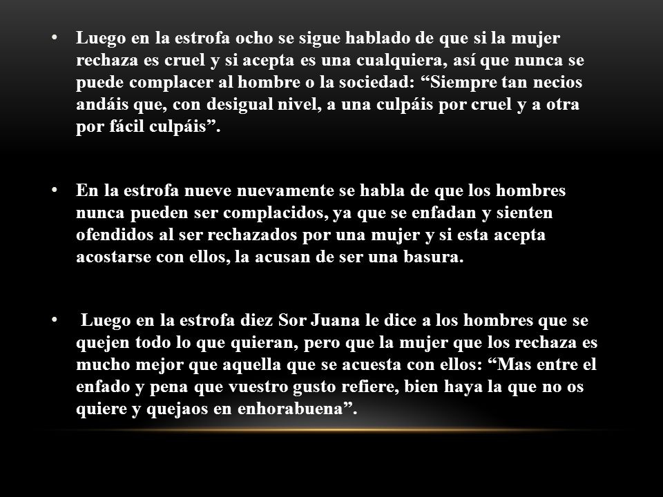 Luego en la estrofa ocho se sigue hablado de que si la mujer rechaza es cruel y si acepta es una cualquiera, así que nunca se puede complacer al hombre o la sociedad: Siempre tan necios andáis que, con desigual nivel, a una culpáis por cruel y a otra por fácil culpáis .