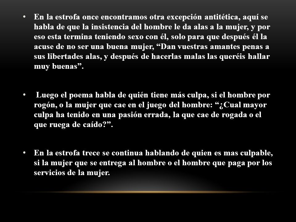 En la estrofa once encontramos otra excepción antitética, aquí se habla de que la insistencia del hombre le da alas a la mujer, y por eso esta termina teniendo sexo con él, solo para que después él la acuse de no ser una buena mujer, Dan vuestras amantes penas a sus libertades alas, y después de hacerlas malas las queréis hallar muy buenas .
