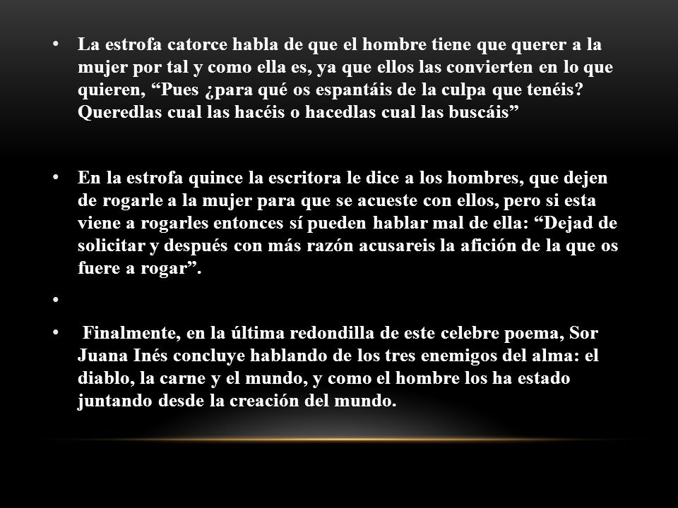 La estrofa catorce habla de que el hombre tiene que querer a la mujer por tal y como ella es, ya que ellos las convierten en lo que quieren, Pues ¿para qué os espantáis de la culpa que tenéis Queredlas cual las hacéis o hacedlas cual las buscáis