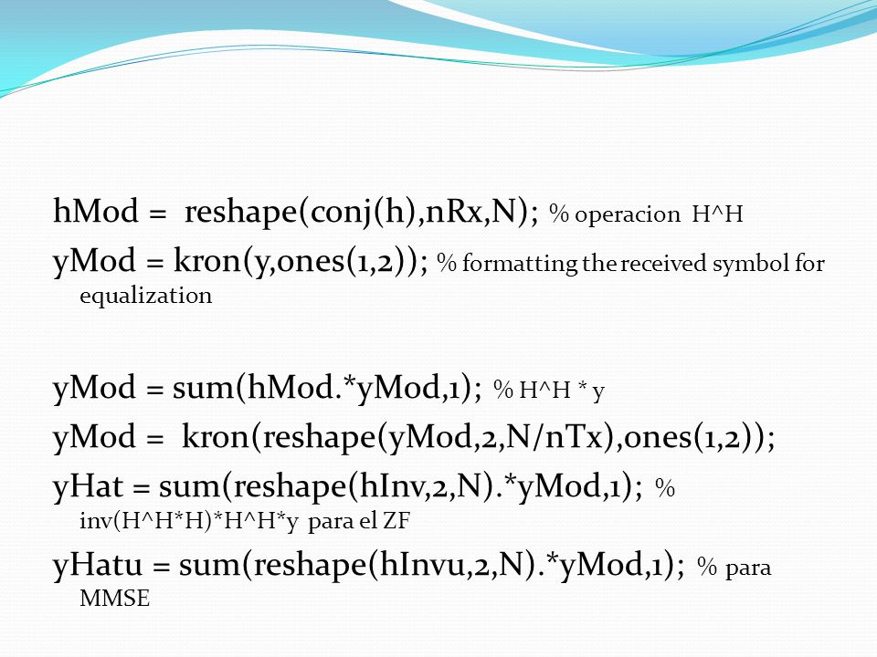 hMod = reshape(conj(h),nRx,N); % operacion H^H yMod = kron(y,ones(1,2)); % formatting the received symbol for equalization yMod = sum(hMod.*yMod,1); % H^H * y yMod = kron(reshape(yMod,2,N/nTx),ones(1,2)); yHat = sum(reshape(hInv,2,N).*yMod,1); % inv(H^H*H)*H^H*y para el ZF yHatu = sum(reshape(hInvu,2,N).*yMod,1); % para MMSE