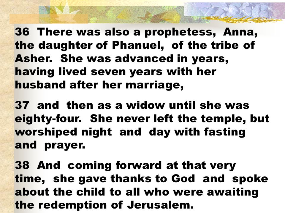 36 There was also a prophetess, Anna, the daughter of Phanuel, of the tribe of Asher. She was advanced in years, having lived seven years with her husband after her marriage,