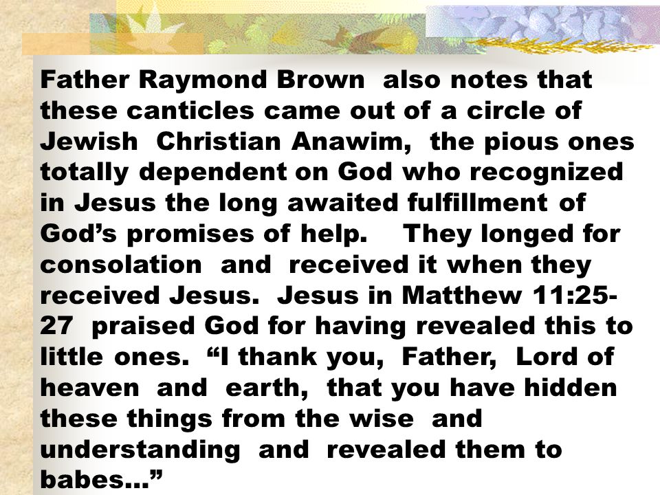 Father Raymond Brown also notes that these canticles came out of a circle of Jewish Christian Anawim, the pious ones totally dependent on God who recognized in Jesus the long awaited fulfillment of God’s promises of help.