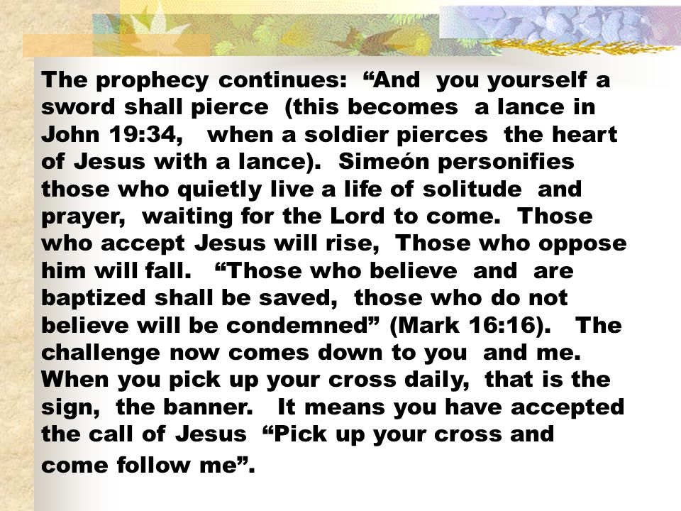 The prophecy continues: And you yourself a sword shall pierce (this becomes a lance in John 19:34, when a soldier pierces the heart of Jesus with a lance).