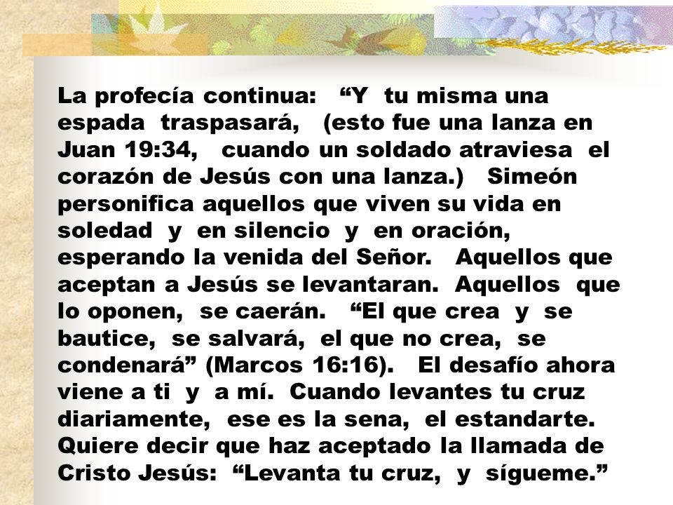 La profecía continua: Y tu misma una espada traspasará, (esto fue una lanza en Juan 19:34, cuando un soldado atraviesa el corazón de Jesús con una lanza.) Simeón personifica aquellos que viven su vida en soledad y en silencio y en oración, esperando la venida del Señor.