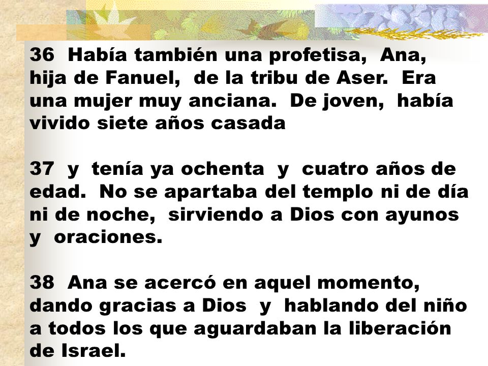 36 Había también una profetisa, Ana, hija de Fanuel, de la tribu de Aser. Era una mujer muy anciana. De joven, había vivido siete años casada