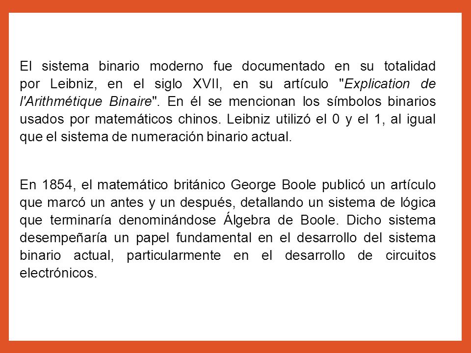El sistema binario moderno fue documentado en su totalidad por Leibniz, en el siglo XVII, en su artículo Explication de l Arithmétique Binaire . En él se mencionan los símbolos binarios usados por matemáticos chinos. Leibniz utilizó el 0 y el 1, al igual que el sistema de numeración binario actual.