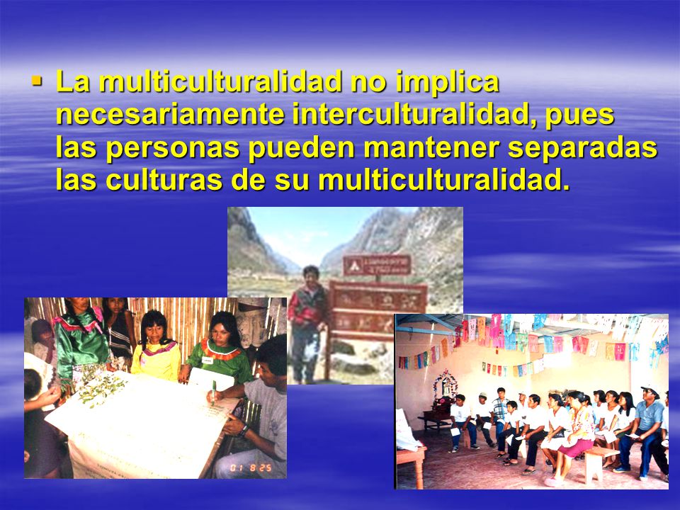 La multiculturalidad no implica necesariamente interculturalidad, pues las personas pueden mantener separadas las culturas de su multiculturalidad.
