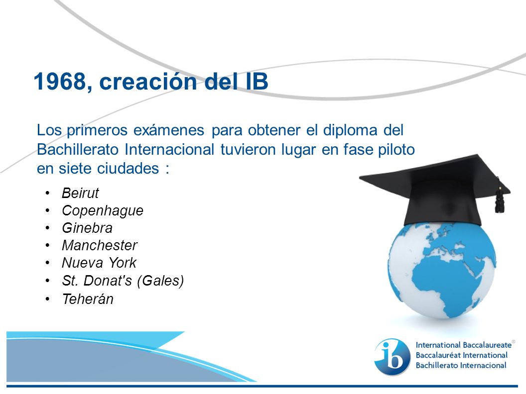 1968, creación del IB Los primeros exámenes para obtener el diploma del Bachillerato Internacional tuvieron lugar en fase piloto en siete ciudades :