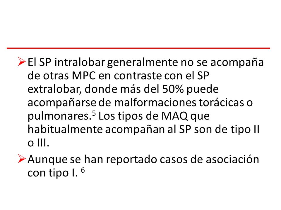 El SP intralobar generalmente no se acompaña de otras MPC en contraste con el SP extralobar, donde más del 50% puede acompañarse de malformaciones torácicas o pulmonares.5 Los tipos de MAQ que habitualmente acompañan al SP son de tipo II o III.