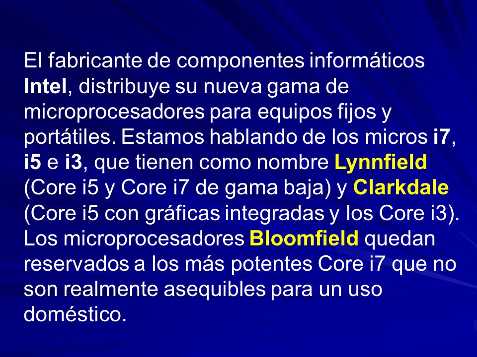 El fabricante de componentes informáticos Intel, distribuye su nueva gama de microprocesadores para equipos fijos y portátiles. Estamos hablando de los micros i7, i5 e i3, que tienen como nombre Lynnfield (Core i5 y Core i7 de gama baja) y Clarkdale (Core i5 con gráficas integradas y los Core i3).
