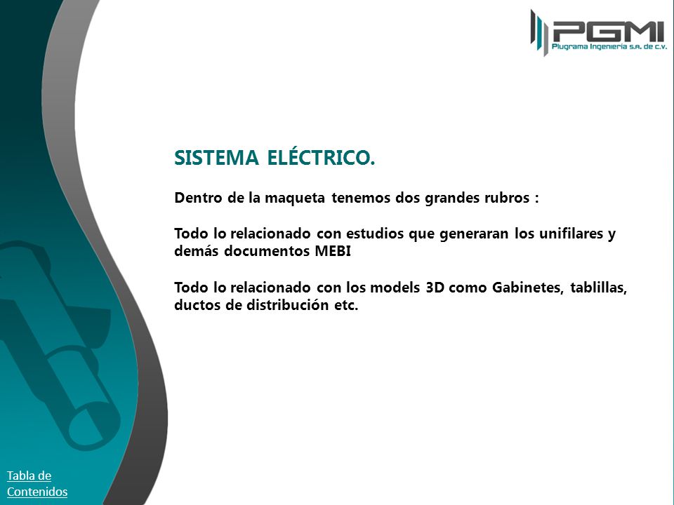 SISTEMA ELÉCTRICO. Dentro de la maqueta tenemos dos grandes rubros : Todo lo relacionado con estudios que generaran los unifilares y demás documentos MEBI Todo lo relacionado con los models 3D como Gabinetes, tablillas, ductos de distribución etc.