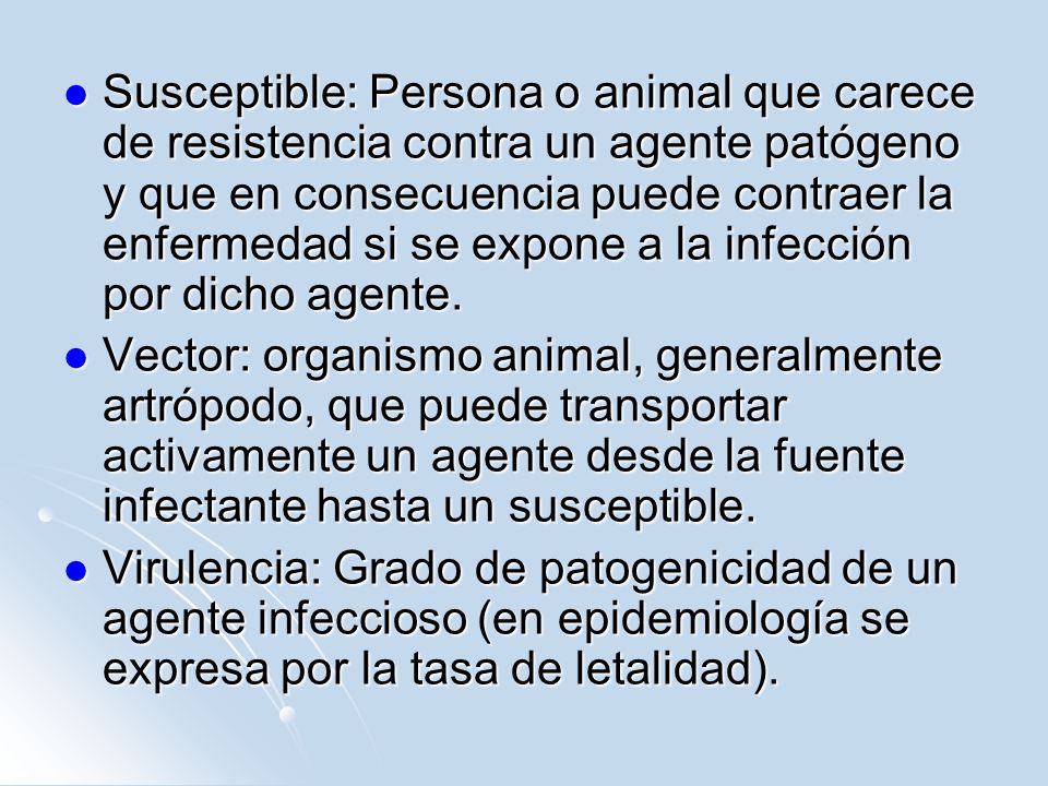 Susceptible: Persona o animal que carece de resistencia contra un agente patógeno y que en consecuencia puede contraer la enfermedad si se expone a la infección por dicho agente.