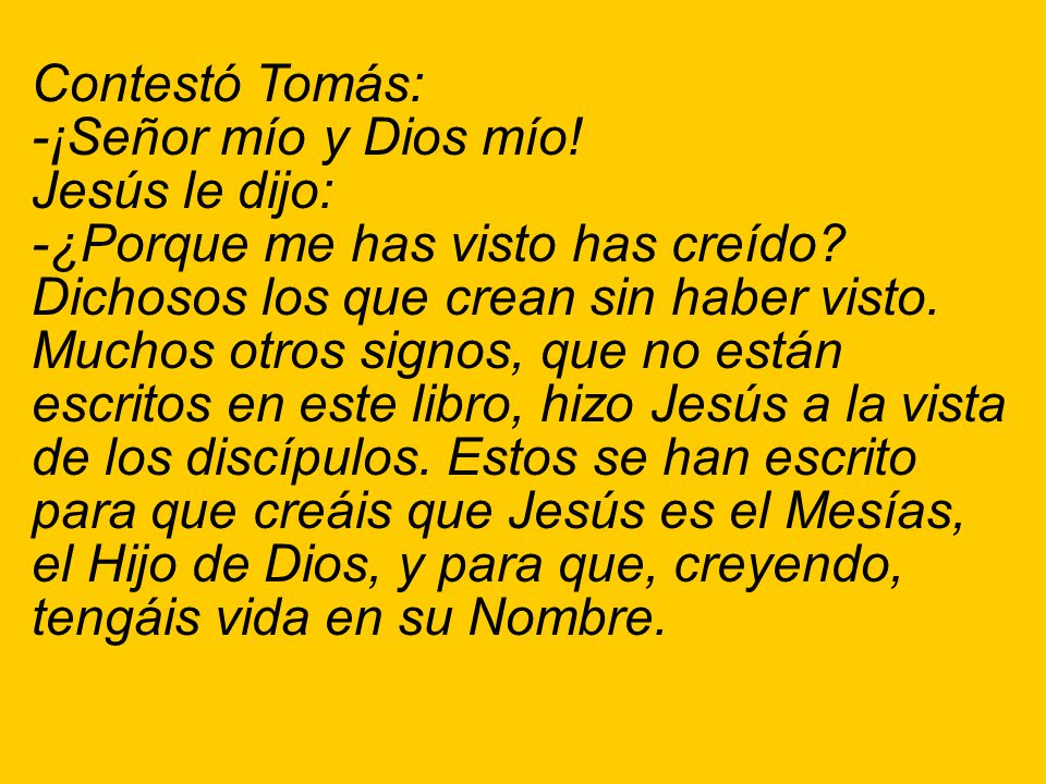 Contestó Tomás: -¡Señor mío y Dios mío! Jesús le dijo: -¿Porque me has visto has creído Dichosos los que crean sin haber visto.