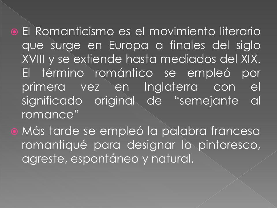 El Romanticismo es el movimiento literario que surge en Europa a finales del siglo XVIII y se extiende hasta mediados del XIX. El término romántico se empleó por primera vez en Inglaterra con el significado original de semejante al romance