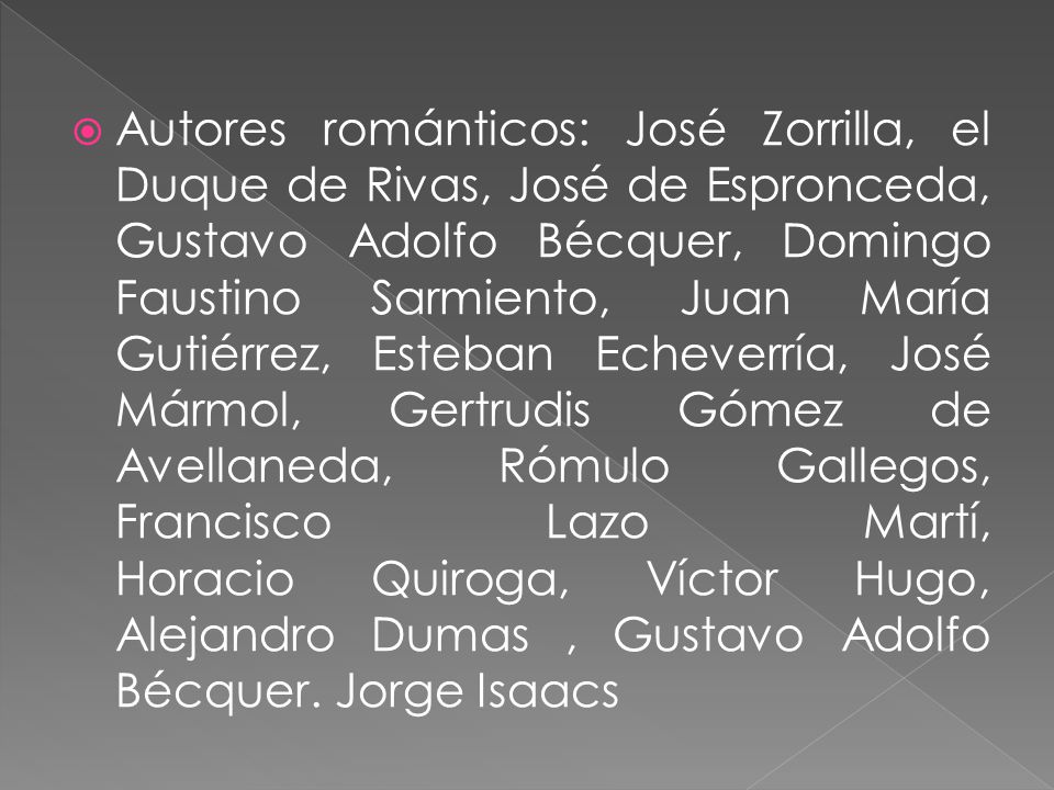 Autores románticos: José Zorrilla, el Duque de Rivas, José de Espronceda, Gustavo Adolfo Bécquer, Domingo Faustino Sarmiento, Juan María Gutiérrez, Esteban Echeverría, José Mármol, Gertrudis Gómez de Avellaneda, Rómulo Gallegos, Francisco Lazo Martí, Horacio Quiroga, Víctor Hugo, Alejandro ‎Dumas , Gustavo Adolfo Bécquer.‎ Jorge ‎Isaacs