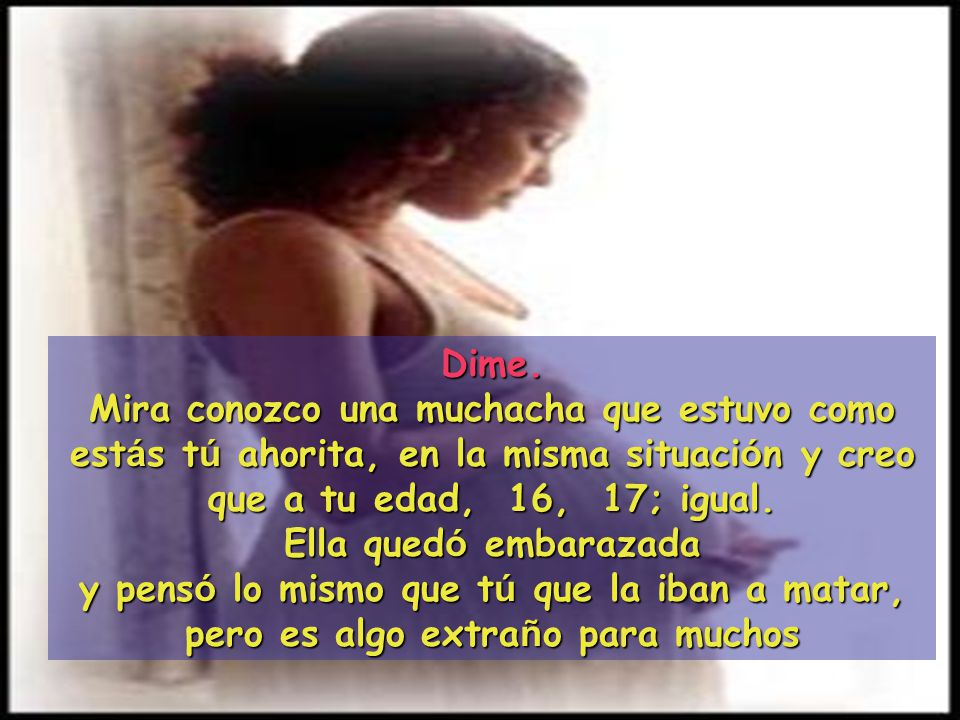 Dime. Mira conozco una muchacha que estuvo como estás tú ahorita, en la misma situación y creo que a tu edad, 16, 17; igual.