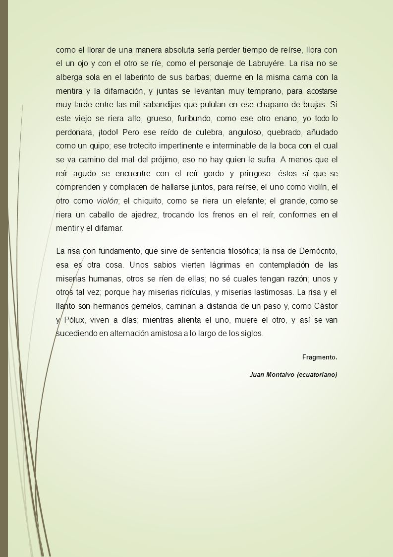 como el llorar de una manera absoluta sería perder tiempo de reírse, llora con el un ojo y con el otro se ríe, como el personaje de Labruyére. La risa no se alberga sola en el laberinto de sus barbas; duerme en la misma cama con la mentira y la difamación, y juntas se levantan muy temprano, para acostarse muy tarde entre las mil sabandijas que pululan en ese chaparro de brujas. Si este viejo se riera alto, grueso, furibundo, como ese otro enano, yo todo lo perdonara, ¡todo! Pero ese reído de culebra, anguloso, quebrado, añudado como un quipo; ese trotecito impertinente e interminable de la boca con el cual se va camino del mal del prójimo, eso no hay quien le sufra. A menos que el reír agudo se encuentre con el reír gordo y pringoso: éstos sí que se comprenden y complacen de hallarse juntos, para reírse, el uno como violín, el otro como violón; el chiquito, como se riera un elefante; el grande, como se riera un caballo de ajedrez, trocando los frenos en el reír, conformes en el mentir y el difamar.