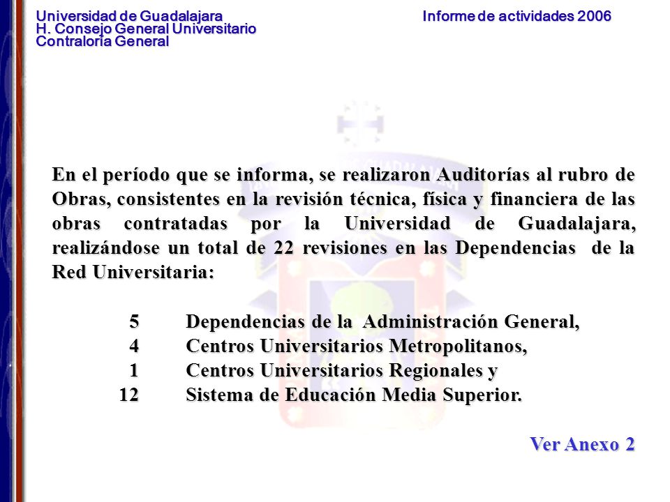 En el período que se informa, se realizaron Auditorías al rubro de Obras, consistentes en la revisión técnica, física y financiera de las obras contratadas por la Universidad de Guadalajara, realizándose un total de 22 revisiones en las Dependencias de la Red Universitaria: