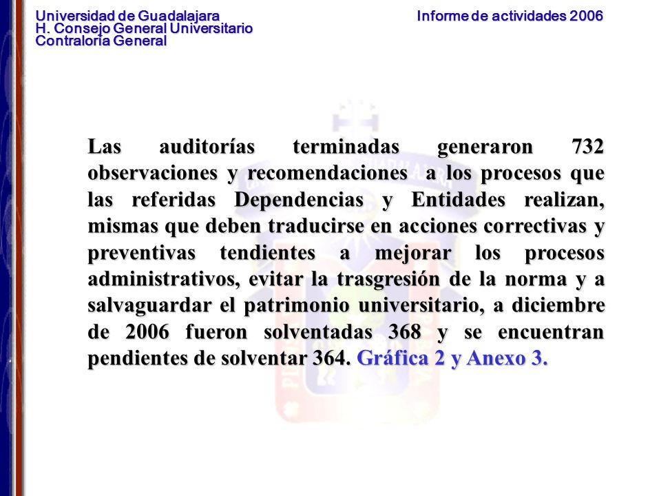 Las auditorías terminadas generaron 732 observaciones y recomendaciones a los procesos que las referidas Dependencias y Entidades realizan, mismas que deben traducirse en acciones correctivas y preventivas tendientes a mejorar los procesos administrativos, evitar la trasgresión de la norma y a salvaguardar el patrimonio universitario, a diciembre de 2006 fueron solventadas 368 y se encuentran pendientes de solventar 364.