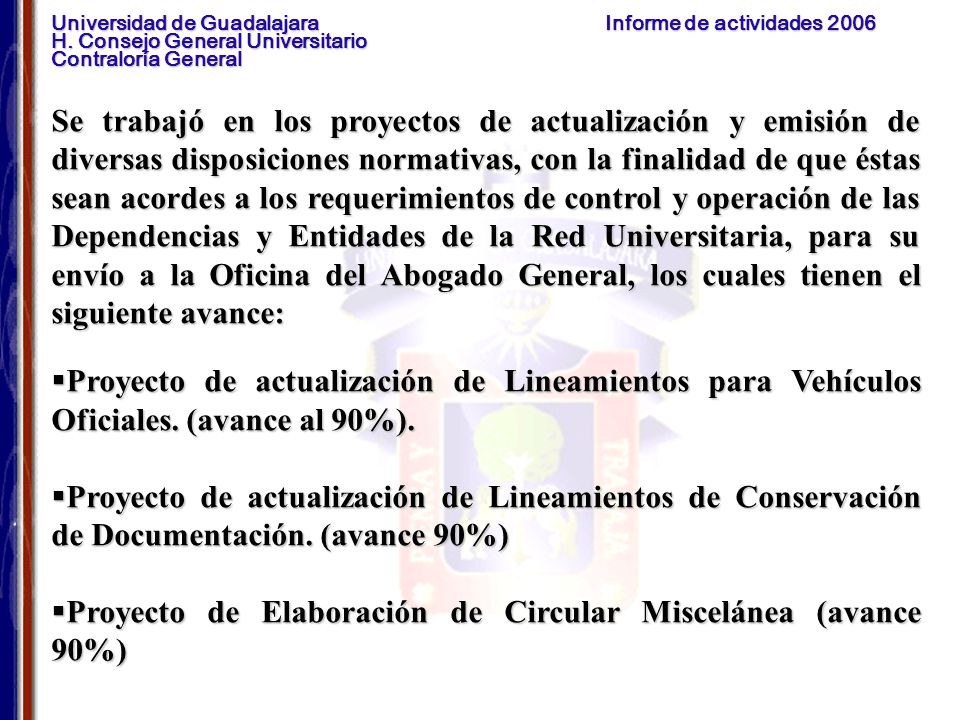 Se trabajó en los proyectos de actualización y emisión de diversas disposiciones normativas, con la finalidad de que éstas sean acordes a los requerimientos de control y operación de las Dependencias y Entidades de la Red Universitaria, para su envío a la Oficina del Abogado General, los cuales tienen el siguiente avance: