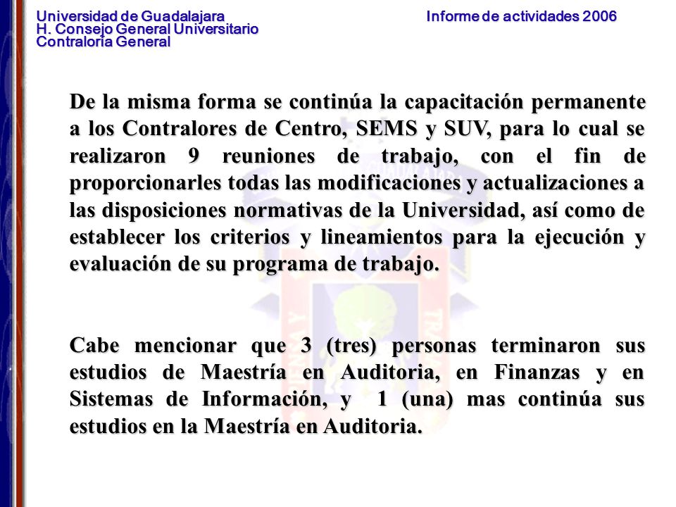 De la misma forma se continúa la capacitación permanente a los Contralores de Centro, SEMS y SUV, para lo cual se realizaron 9 reuniones de trabajo, con el fin de proporcionarles todas las modificaciones y actualizaciones a las disposiciones normativas de la Universidad, así como de establecer los criterios y lineamientos para la ejecución y evaluación de su programa de trabajo.