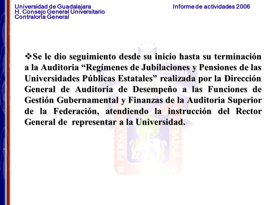 Se le dio seguimiento desde su inicio hasta su terminación a la Auditoria Regímenes de Jubilaciones y Pensiones de las Universidades Públicas Estatales realizada por la Dirección General de Auditoria de Desempeño a las Funciones de Gestión Gubernamental y Finanzas de la Auditoria Superior de la Federación, atendiendo la instrucción del Rector General de representar a la Universidad.