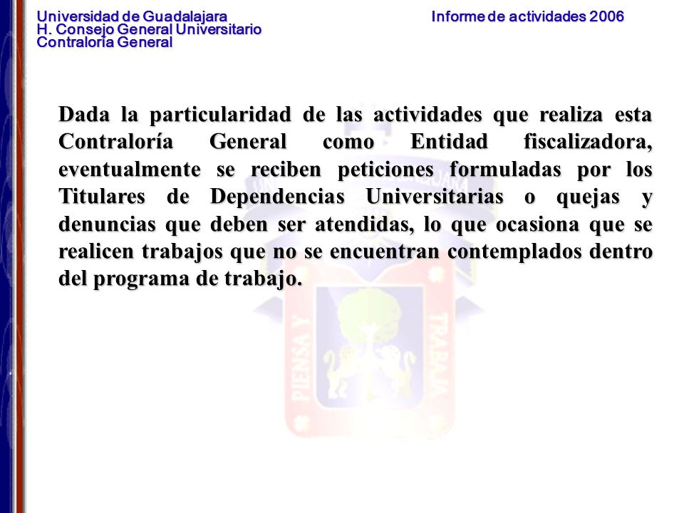 Dada la particularidad de las actividades que realiza esta Contraloría General como Entidad fiscalizadora, eventualmente se reciben peticiones formuladas por los Titulares de Dependencias Universitarias o quejas y denuncias que deben ser atendidas, lo que ocasiona que se realicen trabajos que no se encuentran contemplados dentro del programa de trabajo.