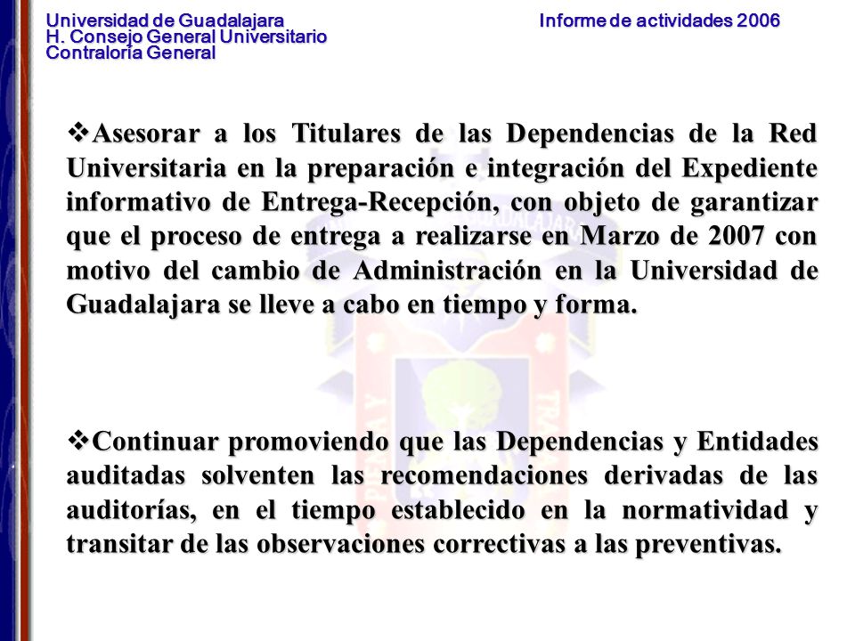 Asesorar a los Titulares de las Dependencias de la Red Universitaria en la preparación e integración del Expediente informativo de Entrega-Recepción, con objeto de garantizar que el proceso de entrega a realizarse en Marzo de 2007 con motivo del cambio de Administración en la Universidad de Guadalajara se lleve a cabo en tiempo y forma.