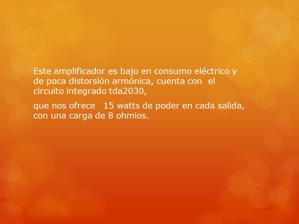 Este amplificador es bajo en consumo eléctrico y de poca distorsión armónica, cuenta con el circuito integrado tda2030, que nos ofrece 15 watts de poder en cada salida, con una carga de 8 ohmios.