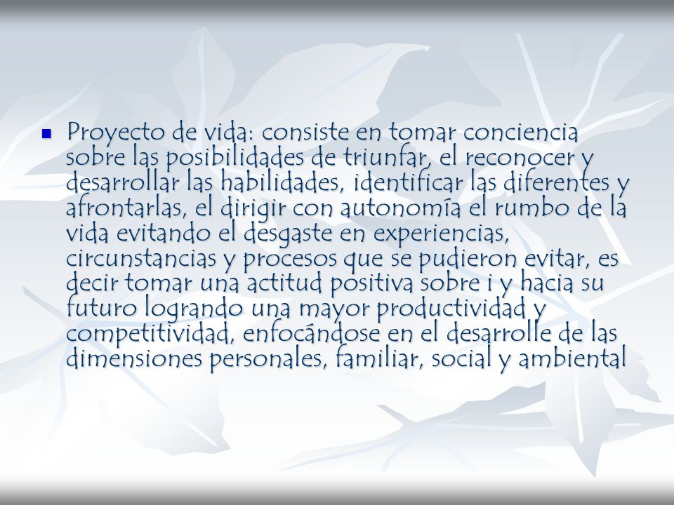 Proyecto de vida: consiste en tomar conciencia sobre las posibilidades de triunfar, el reconocer y desarrollar las habilidades, identificar las diferentes y afrontarlas, el dirigir con autonomía el rumbo de la vida evitando el desgaste en experiencias, circunstancias y procesos que se pudieron evitar, es decir tomar una actitud positiva sobre i y hacia su futuro logrando una mayor productividad y competitividad, enfocándose en el desarrolle de las dimensiones personales, familiar, social y ambiental