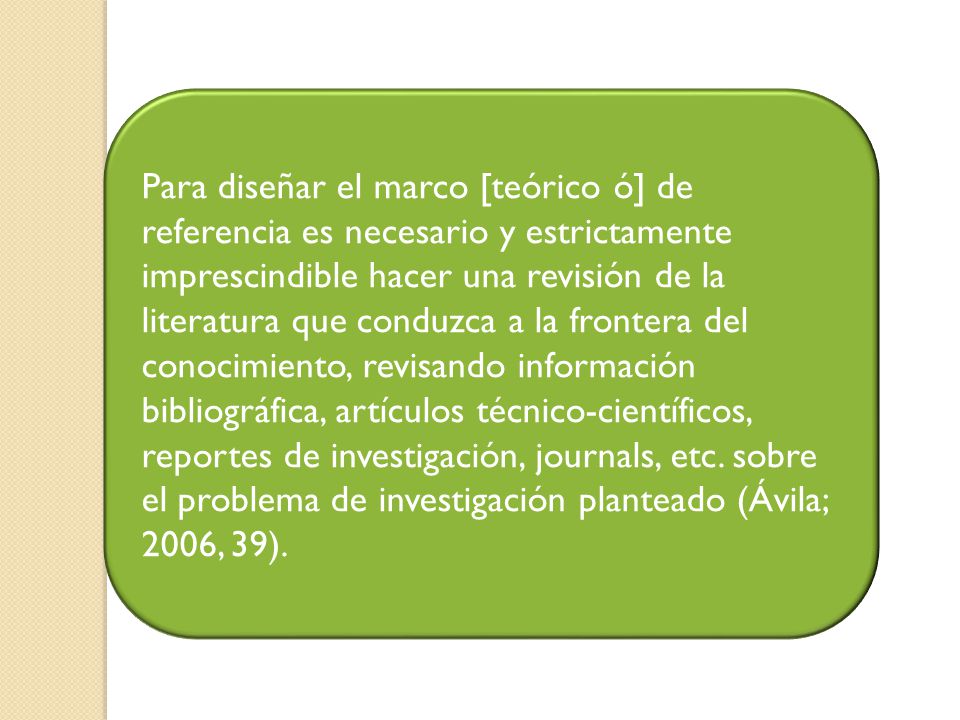 Para diseñar el marco [teórico ó] de referencia es necesario y estrictamente imprescindible hacer una revisión de la literatura que conduzca a la frontera del conocimiento, revisando información bibliográfica, artículos técnico-científicos, reportes de investigación, journals, etc.