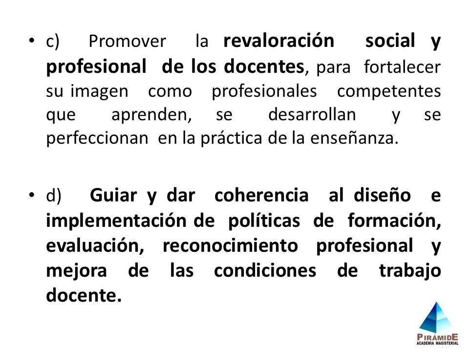 c) Promover la revaloración social y profesional de los docentes, para fortalecer su imagen como profesionales competentes que aprenden, se desarrollan y se perfeccionan en la práctica de la enseñanza.