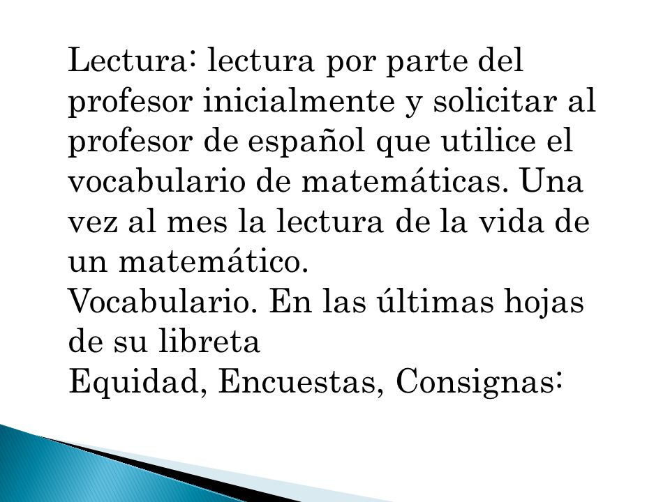 Lectura: lectura por parte del profesor inicialmente y solicitar al profesor de español que utilice el vocabulario de matemáticas. Una vez al mes la lectura de la vida de un matemático.